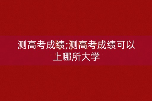 测高考成绩;测高考成绩可以上哪所大学