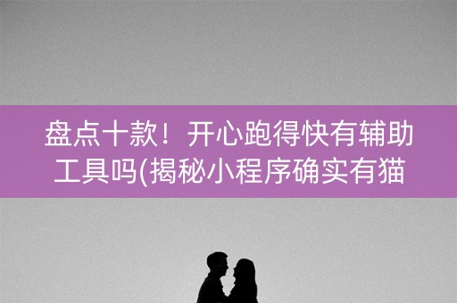 盘点十款！开心跑得快有辅助工具吗(揭秘小程序确实有猫腻)