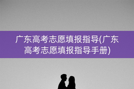 广东高考志愿填报指导(广东高考志愿填报指导手册)
