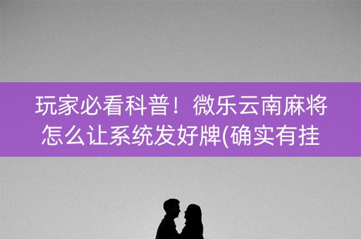 玩家必看科普！微乐云南麻将怎么让系统发好牌(确实有挂)