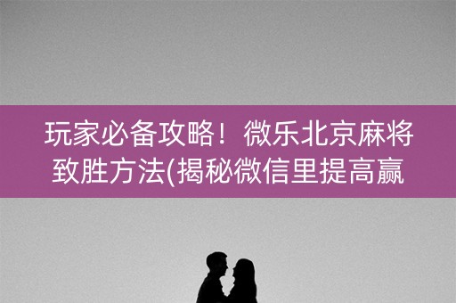 玩家必备攻略！微乐北京麻将致胜方法(揭秘微信里提高赢的概率)