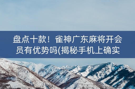 盘点十款！雀神广东麻将开会员有优势吗(揭秘手机上确实有猫腻)
