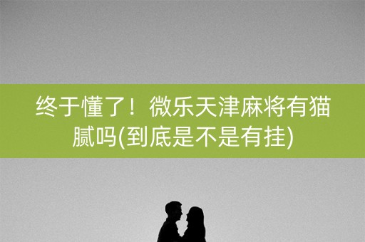 终于懂了！微乐天津麻将有猫腻吗(到底是不是有挂)