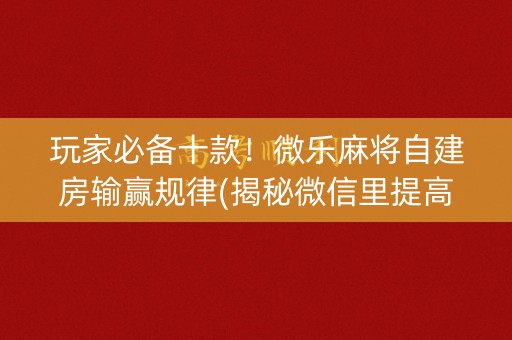玩家必备十款！微乐麻将自建房输赢规律(揭秘微信里提高胜率)
