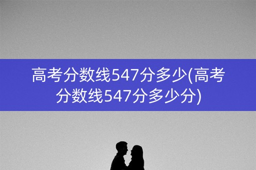 高考分数线547分多少(高考分数线547分多少分)