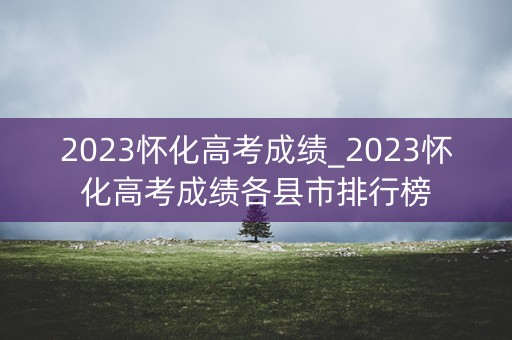 2023怀化高考成绩_2023怀化高考成绩各县市排行榜