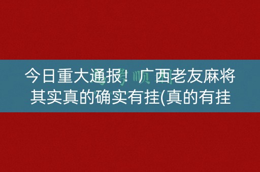 今日重大通报！广西老友麻将其实真的确实有挂(真的有挂确实有挂)