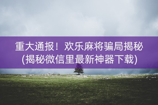 重大通报！欢乐麻将骗局揭秘(揭秘微信里最新神器下载)