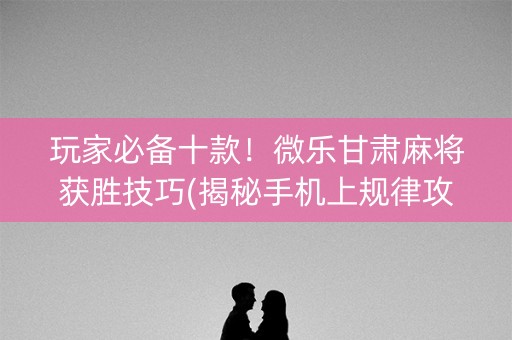 玩家必备十款！微乐甘肃麻将获胜技巧(揭秘手机上规律攻略)
