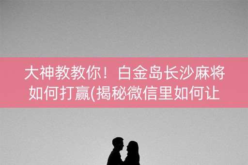 大神教教你！白金岛长沙麻将如何打赢(揭秘微信里如何让牌变好)