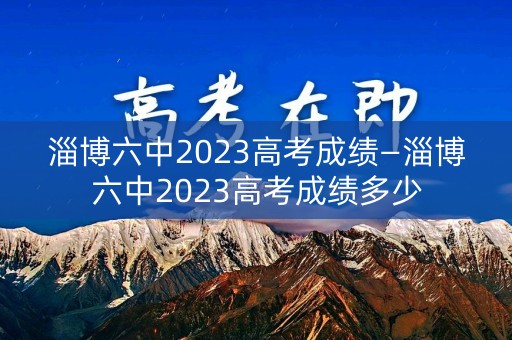 淄博六中2023高考成绩—淄博六中2023高考成绩多少