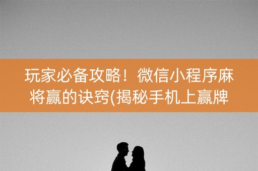 玩家必备攻略！微信小程序麻将赢的诀窍(揭秘手机上赢牌的技巧)