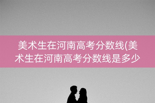 美术生在河南高考分数线(美术生在河南高考分数线是多少)