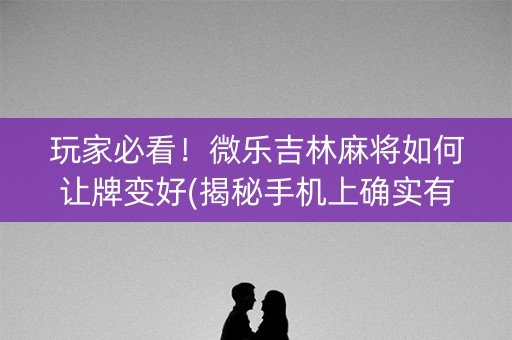 玩家必看！微乐吉林麻将如何让牌变好(揭秘手机上确实有猫腻)