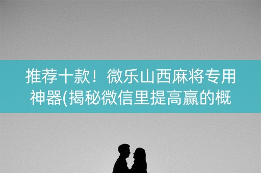 推荐十款！微乐山西麻将专用神器(揭秘微信里提高赢的概率)