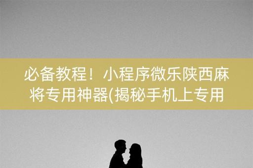 必备教程！小程序微乐陕西麻将专用神器(揭秘手机上专用神器下载)