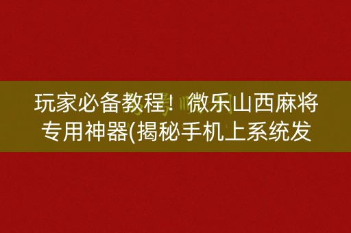 玩家必备教程！微乐山西麻将专用神器(揭秘手机上系统发好牌)
