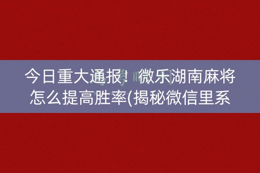 今日重大通报！微乐湖南麻将怎么提高胜率(揭秘微信里系统发好牌)