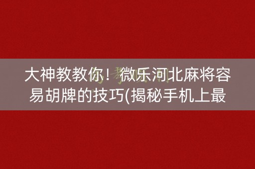 大神教教你！微乐河北麻将容易胡牌的技巧(揭秘手机上最新神器下载)