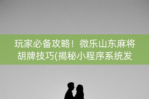 玩家必备攻略！微乐山东麻将胡牌技巧(揭秘小程序系统发好牌)