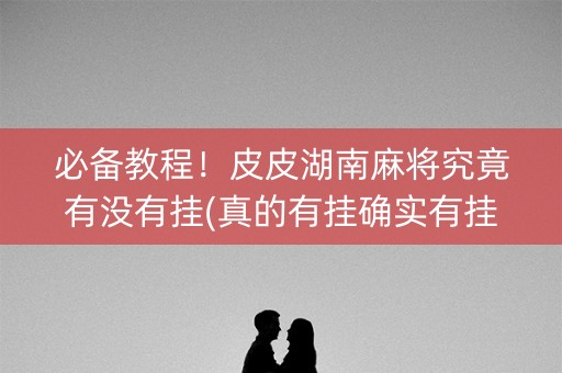 必备教程！皮皮湖南麻将究竟有没有挂(真的有挂确实有挂)