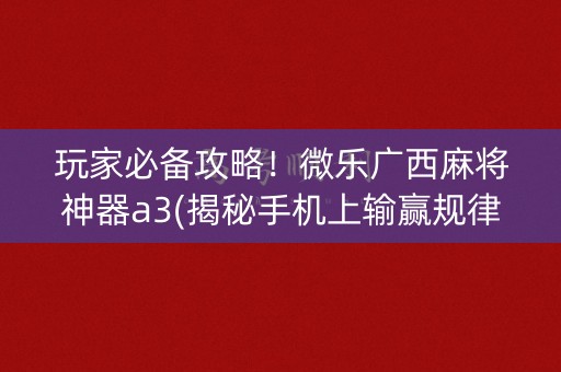 玩家必备攻略！微乐广西麻将神器a3(揭秘手机上输赢规律)