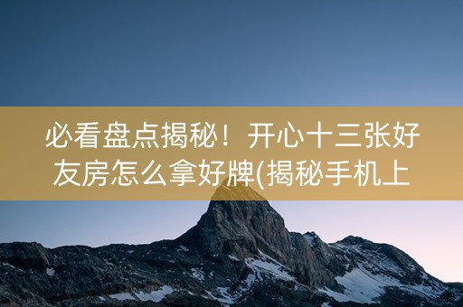必看盘点揭秘！开心十三张好友房怎么拿好牌(揭秘手机上赢的秘诀)
