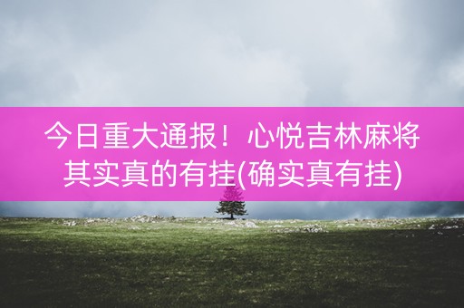 今日重大通报！心悦吉林麻将其实真的有挂(确实真有挂)