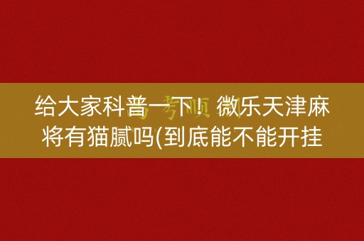 给大家科普一下！微乐天津麻将有猫腻吗(到底能不能开挂)
