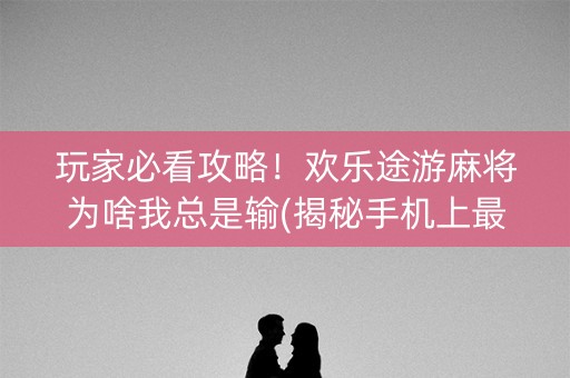 玩家必看攻略！欢乐途游麻将为啥我总是输(揭秘手机上最新神器下载)