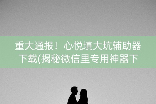 重大通报！心悦填大坑辅助器下载(揭秘微信里专用神器下载)