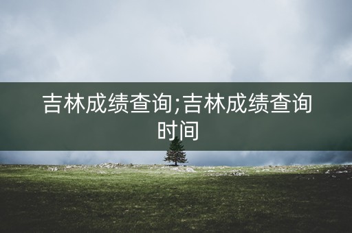 吉林成绩查询;吉林成绩查询时间