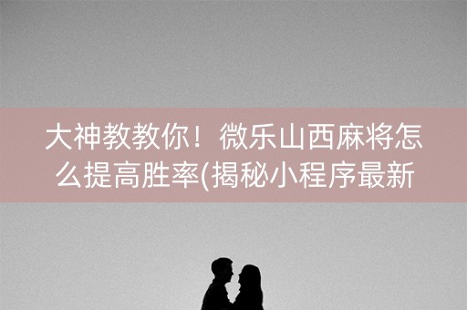 大神教教你！微乐山西麻将怎么提高胜率(揭秘小程序最新神器下载)