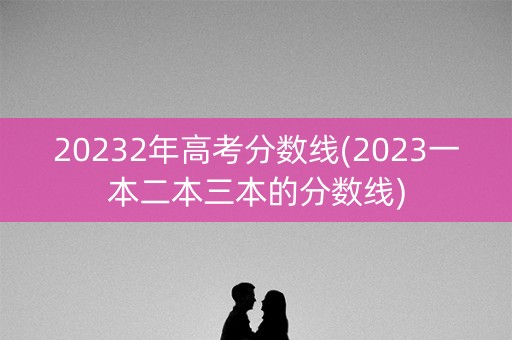 20232年高考分数线(2023一本二本三本的分数线)
