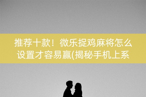 推荐十款！微乐捉鸡麻将怎么设置才容易赢(揭秘手机上系统发好牌)