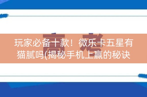 玩家必备十款！微乐卡五星有猫腻吗(揭秘手机上赢的秘诀)