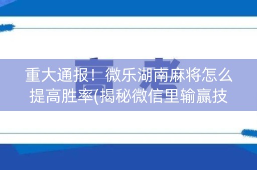 重大通报！微乐湖南麻将怎么提高胜率(揭秘微信里输赢技巧)