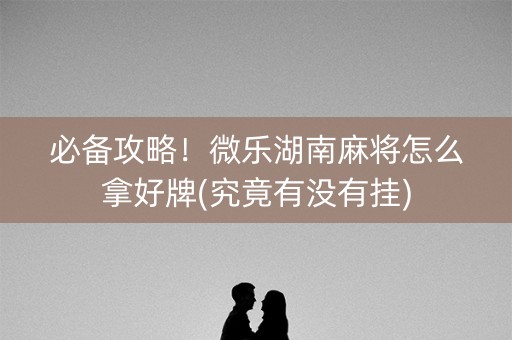 必备攻略！微乐湖南麻将怎么拿好牌(究竟有没有挂)