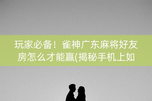 玩家必备！雀神广东麻将好友房怎么才能赢(揭秘手机上如何让牌变好)