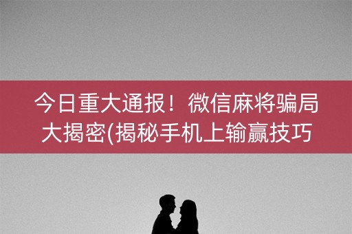 今日重大通报！微信麻将骗局大揭密(揭秘手机上输赢技巧)