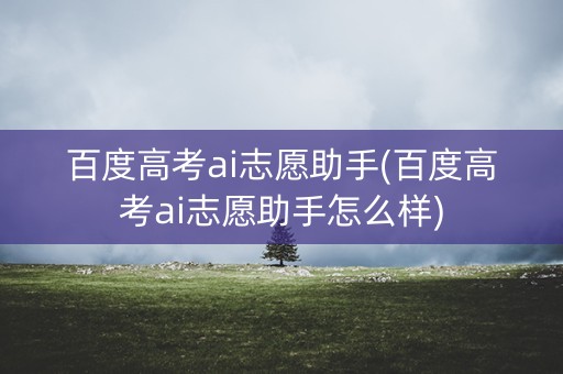 百度高考ai志愿助手(百度高考ai志愿助手怎么样)