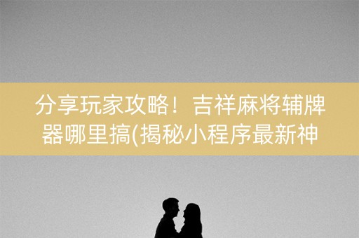 分享玩家攻略！吉祥麻将辅牌器哪里搞(揭秘小程序最新神器下载)