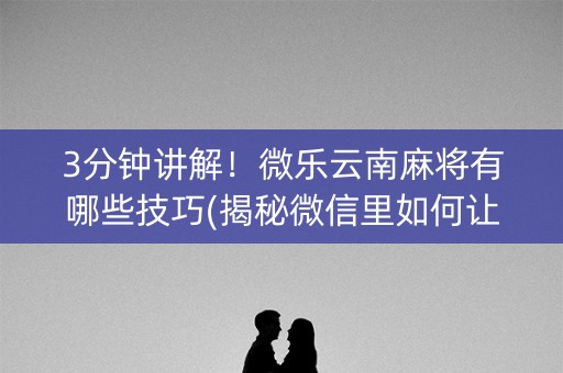 3分钟讲解！微乐云南麻将有哪些技巧(揭秘微信里如何让牌变好)