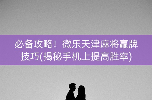 必备攻略！微乐天津麻将赢牌技巧(揭秘手机上提高胜率)