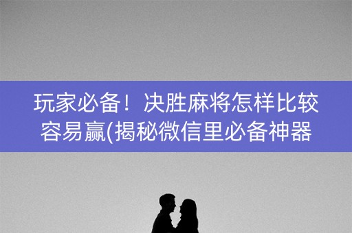 玩家必备！决胜麻将怎样比较容易赢(揭秘微信里必备神器)