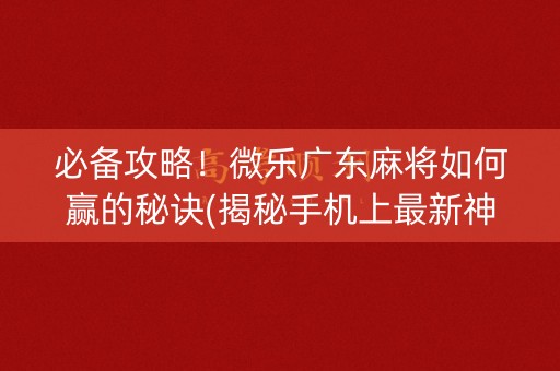必备攻略！微乐广东麻将如何赢的秘诀(揭秘手机上最新神器下载)
