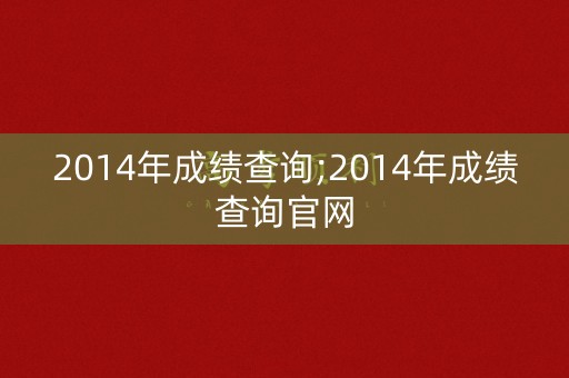 2014年成绩查询;2014年成绩查询官网