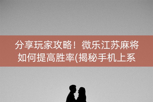 分享玩家攻略！微乐江苏麻将如何提高胜率(揭秘手机上系统发好牌)