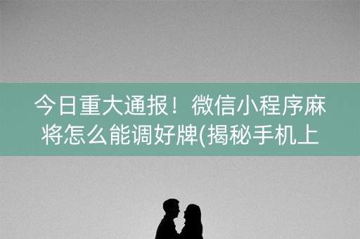 今日重大通报！微信小程序麻将怎么能调好牌(揭秘手机上提高胜率)