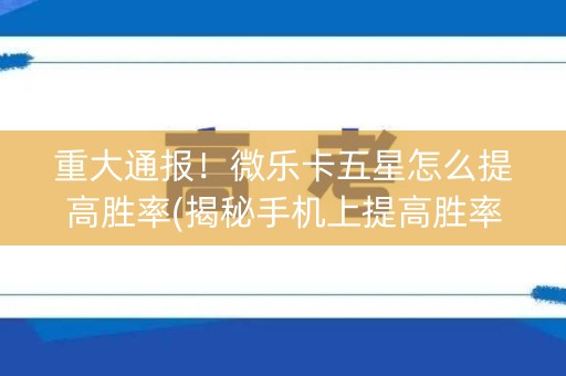 重大通报！微乐卡五星怎么提高胜率(揭秘手机上提高胜率)